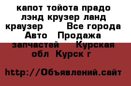 капот тойота прадо лэнд крузер ланд краузер 150 - Все города Авто » Продажа запчастей   . Курская обл.,Курск г.